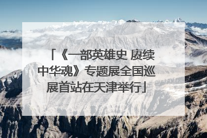 《一部英雄史 赓续中华魂》专题展全国巡展首站在天津举行