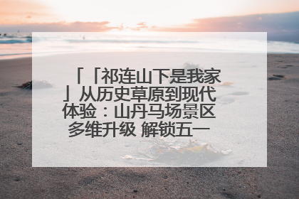 「祁连山下是我家」从历史草原到现代体验：山丹马场景区多维升级 解锁五一文旅新玩法