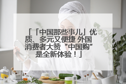 「中国那些事儿」优质、多元又便捷 外国消费者大赞“中国购”是全新体验！