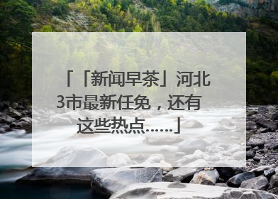 「新闻早茶」河北3市最新任免，还有这些热点……