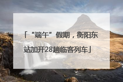 “端午”假期，衡阳东站加开28趟临客列车