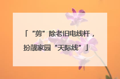 “剪”除老旧电线杆，扮靓家园“天际线”