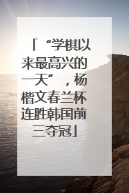 “学棋以来最高兴的一天”，杨楷文春兰杯连胜韩国前三夺冠