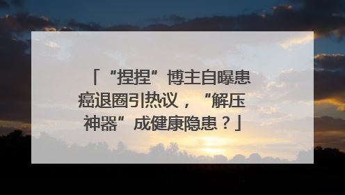 “捏捏”博主自曝患癌退圈引热议，“解压神器”成健康隐患？