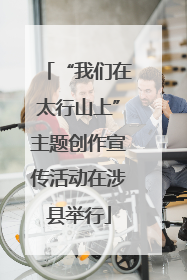 “我们在太行山上”主题创作宣传活动在涉县举行