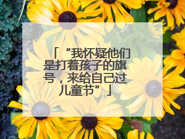 “我怀疑他们是打着孩子的旗号，来给自己过儿童节”