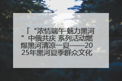 “浓情端午·魅力黑河”中俄共庆 系列活动燃爆黑河清凉一夏——2025年黑河夏季群众文化活动启幕 多元文化赋能边境文旅新高地