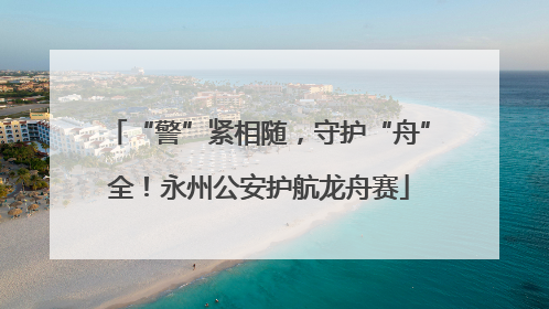 “警”紧相随，守护“舟”全！永州公安护航龙舟赛
