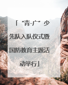 “青-广”少先队入队仪式暨国防教育主题活动举行