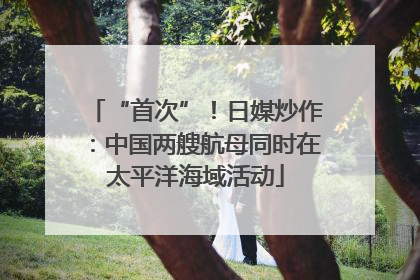 “首次”！日媒炒作：中国两艘航母同时在太平洋海域活动