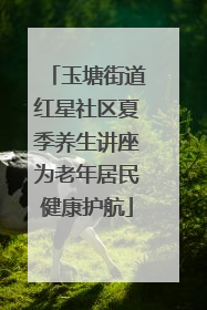 玉塘街道红星社区夏季养生讲座为老年居民健康护航