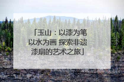 玉山：以漆为笔 以水为画 探索非遗漆扇的艺术之旅