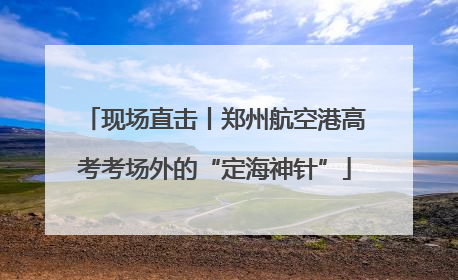 现场直击丨郑州航空港高考考场外的“定海神针”