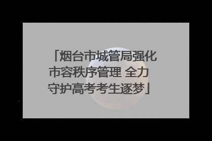 烟台市城管局强化市容秩序管理 全力守护高考考生逐梦
