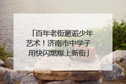 百年老街邂逅少年艺术！济南市中学子用快闪燃爆上新街