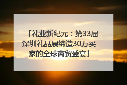 礼业新纪元：第33届深圳礼品展缔造30万买家的全球商贸盛宴