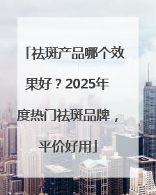 祛斑产品哪个效果好？2025年度热门祛斑品牌，平价好用