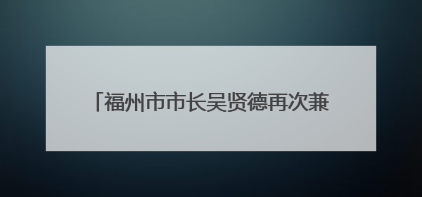 福州市市长吴贤德再次兼任福州新区管委会主任