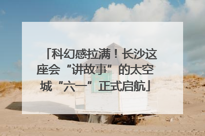 科幻感拉满！长沙这座会“讲故事”的太空城“六一”正式启航
