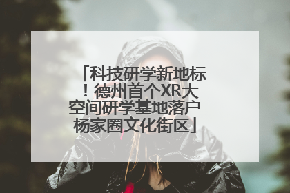 科技研学新地标！德州首个XR大空间研学基地落户杨家圈文化街区