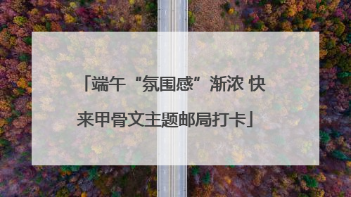 端午“氛围感”渐浓 快来甲骨文主题邮局打卡