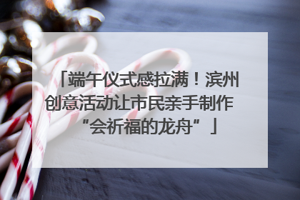 端午仪式感拉满！滨州创意活动让市民亲手制作“会祈福的龙舟”