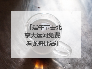 端午节去北京大运河免费看龙舟比赛