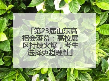 第23届山东高招会落幕：高校展区持续火爆，考生选择更趋理性