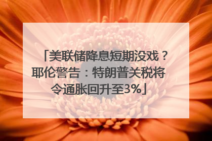 美联储降息短期没戏？耶伦警告：特朗普关税将令通胀回升至3%