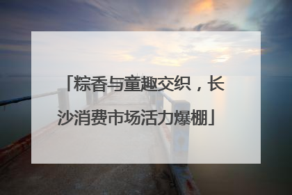 粽香与童趣交织，长沙消费市场活力爆棚