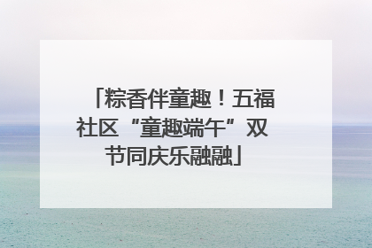 粽香伴童趣！五福社区“童趣端午”双节同庆乐融融