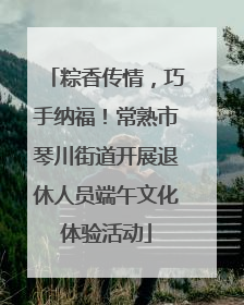 粽香传情，巧手纳福！常熟市琴川街道开展退休人员端午文化体验活动