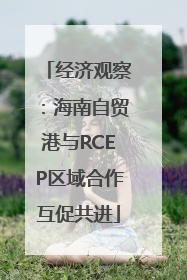 经济观察：海南自贸港与RCEP区域合作互促共进