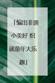 编出非遗小美好 织就童年大乐趣