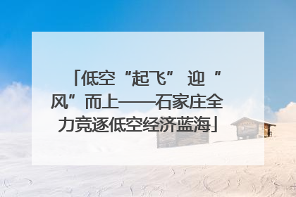 低空“起飞” 迎“风”而上——石家庄全力竞逐低空经济蓝海