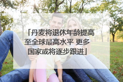丹麦将退休年龄提高至全球最高水平 更多国家或将逐步跟进