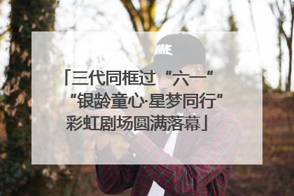 三代同框过“六一” “银龄童心·星梦同行”彩虹剧场圆满落幕