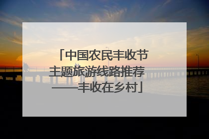中国农民丰收节主题旅游线路推荐——丰收在乡村