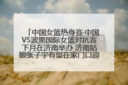 中国女篮热身赛·中国VS波黑国际女篮对抗赛下月在济南举办 济南姑娘张子宇有望在家门口迎来国家队首秀