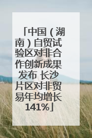 中国（湖南）自贸试验区对非合作创新成果发布 长沙片区对非贸易年均增长141%