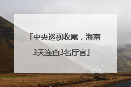 中央巡视收尾，海南3天连查3名厅官