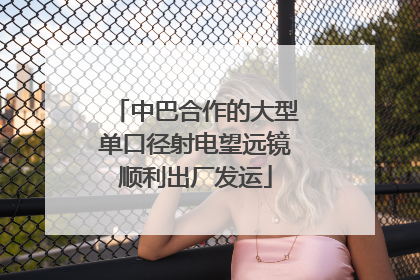 中巴合作的大型单口径射电望远镜顺利出厂发运