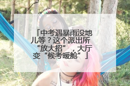 中考遇暴雨没地儿等？这个派出所“放大招”，大厅变“候考暖舱”