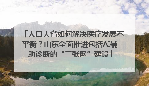 人口大省如何解决医疗发展不平衡？山东全面推进包括AI辅助诊断的“三张网”建设