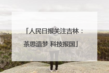 人民日报关注吉林：茶思造梦 科技报国
