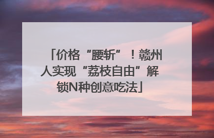 价格“腰斩”！赣州人实现“荔枝自由”解锁N种创意吃法