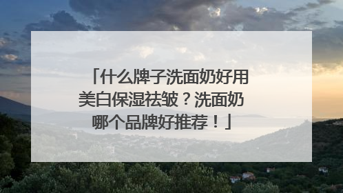 什么牌子洗面奶好用美白保湿祛皱？洗面奶哪个品牌好推荐！