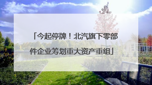 今起停牌！北汽旗下零部件企业筹划重大资产重组