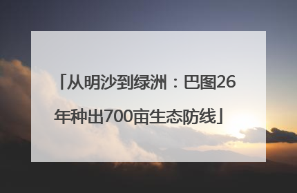 从明沙到绿洲：巴图26年种出700亩生态防线