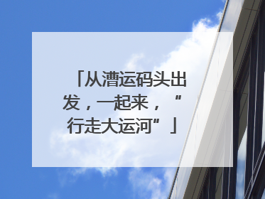 从漕运码头出发，一起来，“行走大运河”